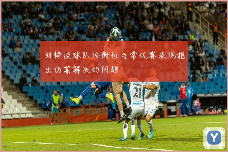 刘铮谈球队均衡性与常规赛表现指出仍需解决的问题