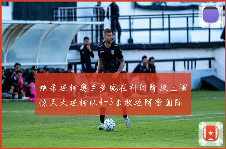 绝杀逆转奥兰多城在补时阶段上演惊天大逆转以4-3击败迈阿密国际