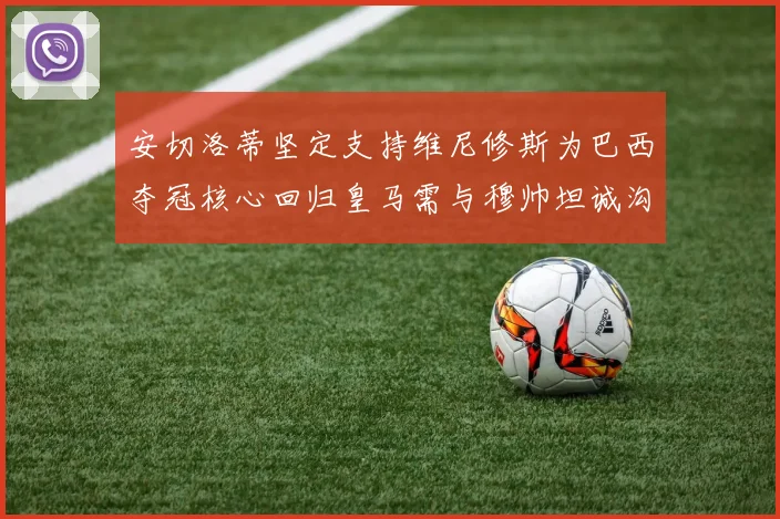 安切洛蒂坚定支持维尼修斯为巴西夺冠核心回归皇马需与穆帅坦诚沟通
