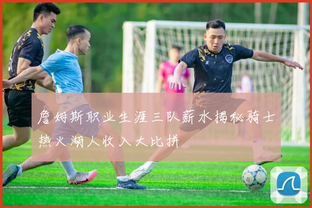 詹姆斯职业生涯三队薪水揭秘骑士热火湖人收入大比拼