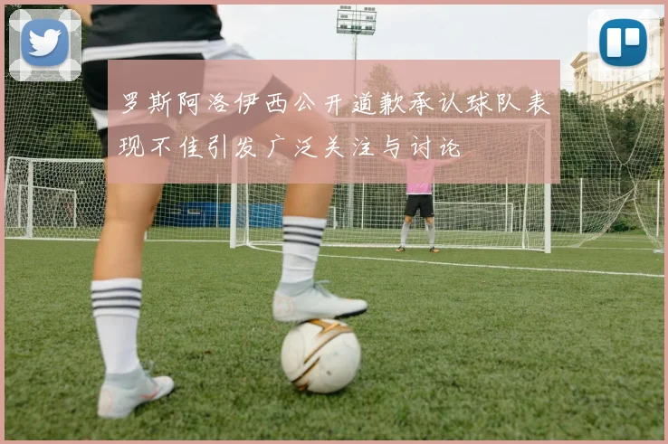 罗斯阿洛伊西公开道歉承认球队表现不佳引发广泛关注与讨论
