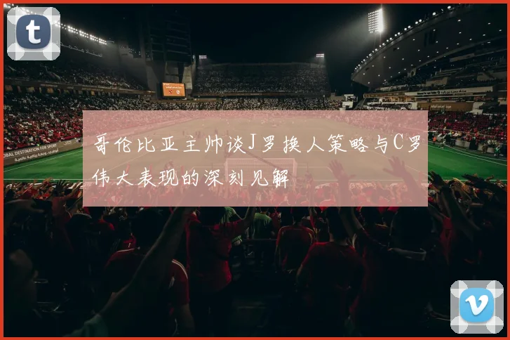 哥伦比亚主帅谈J罗换人策略与C罗伟大表现的深刻见解