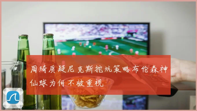 周琦质疑尼克斯挖坑策略布伦森神仙球为何不被重视