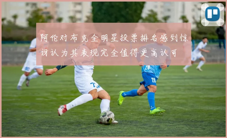 阿伦对布克全明星投票排名感到惊讶认为其表现完全值得更高认可