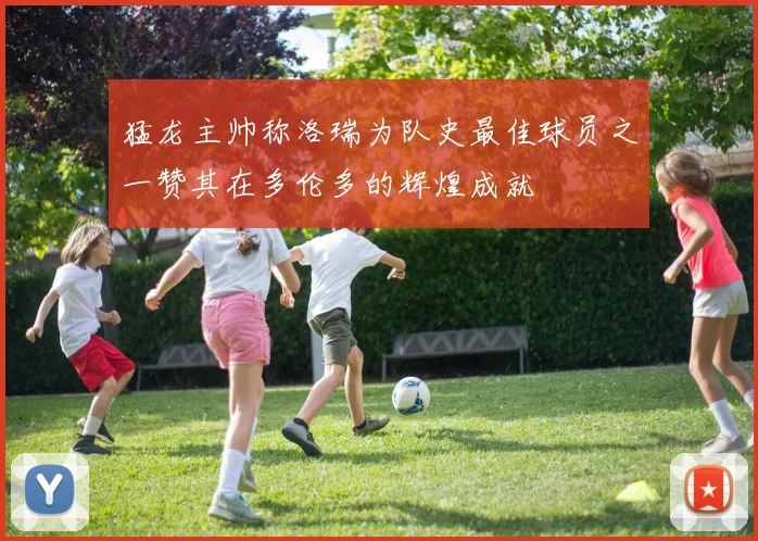 猛龙主帅称洛瑞为队史最佳球员之一赞其在多伦多的辉煌成就
