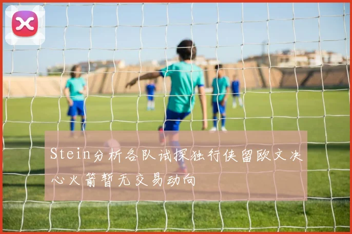 Stein分析各队试探独行侠留欧文决心火箭暂无交易动向