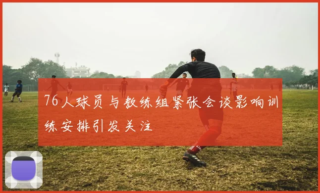 76人球员与教练组紧张会谈影响训练安排引发关注