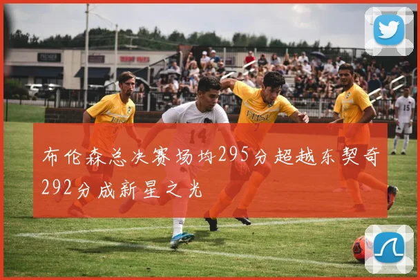 布伦森总决赛场均295分超越东契奇292分成新星之光