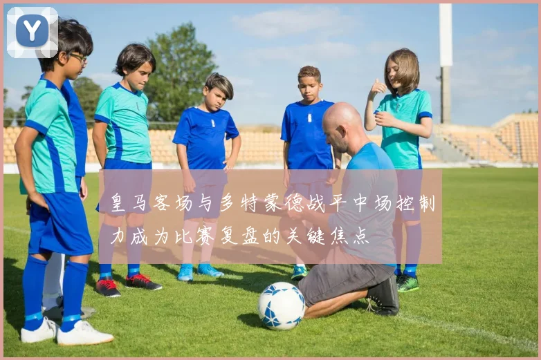 皇马客场与多特蒙德战平中场控制力成为比赛复盘的关键焦点