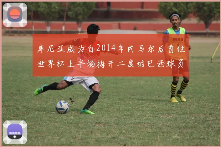 库尼亚成为自2014年内马尔后首位世界杯上半场梅开二度的巴西球员