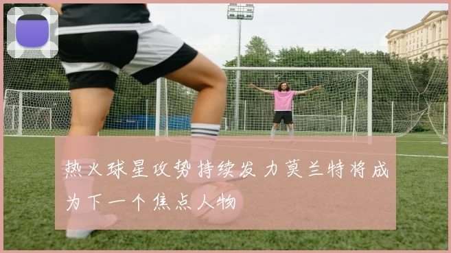 热火球星攻势持续发力莫兰特将成为下一个焦点人物