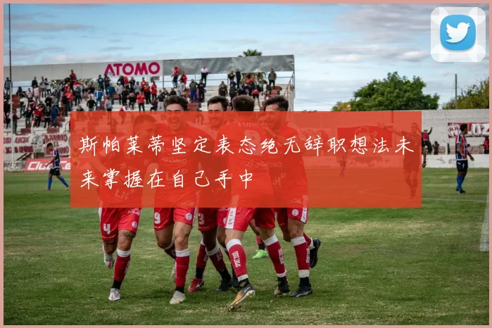 斯帕莱蒂坚定表态绝无辞职想法未来掌握在自己手中