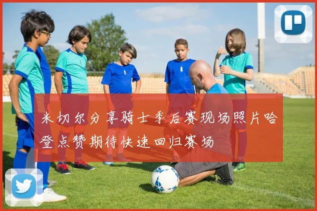 米切尔分享骑士季后赛现场照片哈登点赞期待快速回归赛场