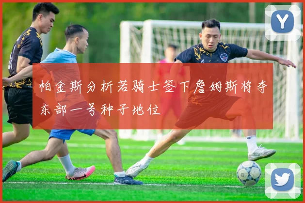 帕金斯分析若骑士签下詹姆斯将夺东部一号种子地位