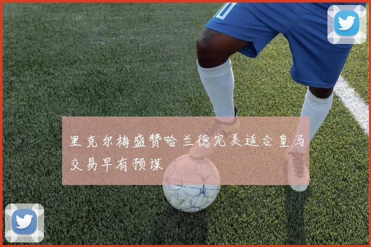 里克尔梅盛赞哈兰德完美适合皇马交易早有预谋