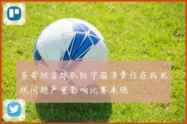 芬奇坦言球队防守崩溃责任在我犯规问题严重影响比赛表现