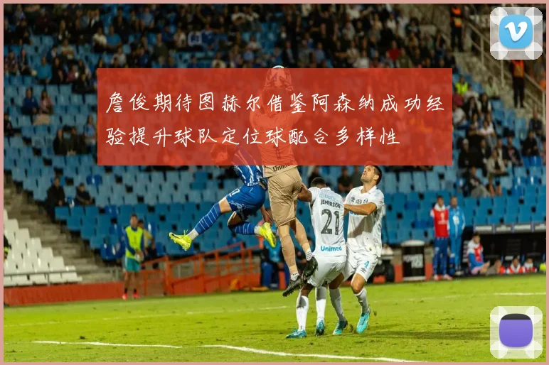 詹俊期待图赫尔借鉴阿森纳成功经验提升球队定位球配合多样性