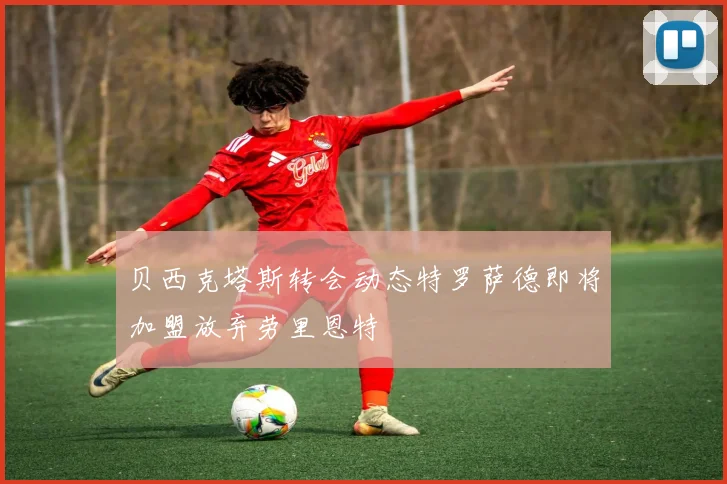 贝西克塔斯转会动态特罗萨德即将加盟放弃劳里恩特