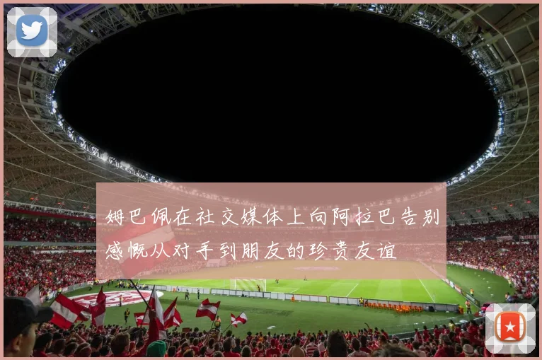 姆巴佩在社交媒体上向阿拉巴告别感慨从对手到朋友的珍贵友谊