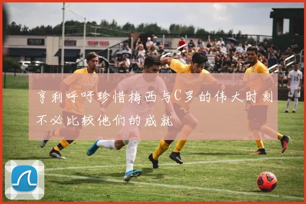 亨利呼吁珍惜梅西与C罗的伟大时刻不必比较他们的成就