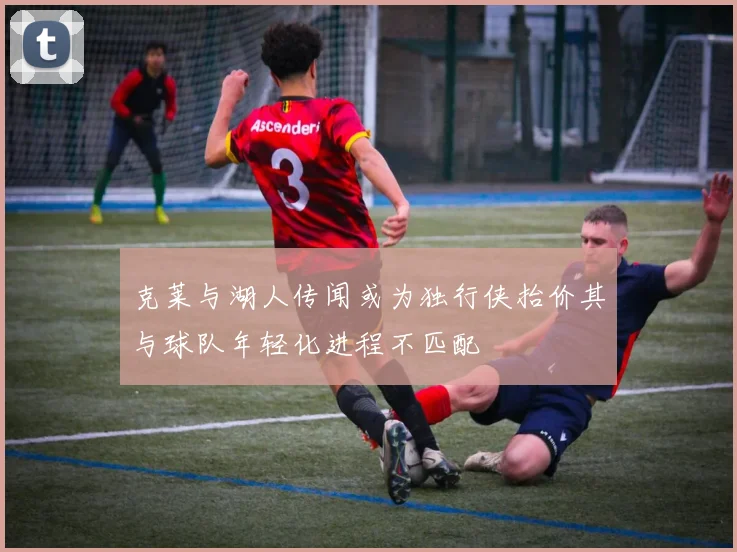 克莱与湖人传闻或为独行侠抬价其与球队年轻化进程不匹配