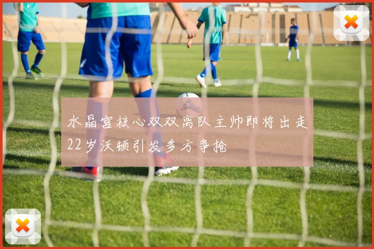 水晶宫核心双双离队主帅即将出走22岁沃顿引发多方争抢