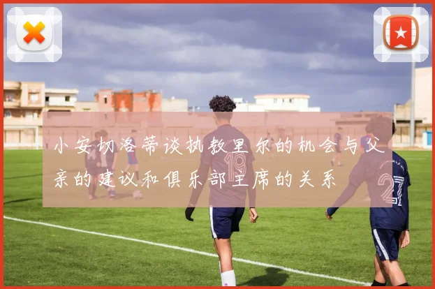 小安切洛蒂谈执教里尔的机会与父亲的建议和俱乐部主席的关系