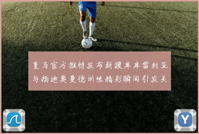 皇马官方推特发布新援库库雷利亚与扬迪奥曼德训练精彩瞬间引发关注
