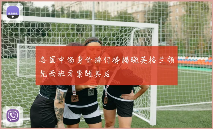 各国中场身价排行榜揭晓英格兰领先西班牙紧随其后